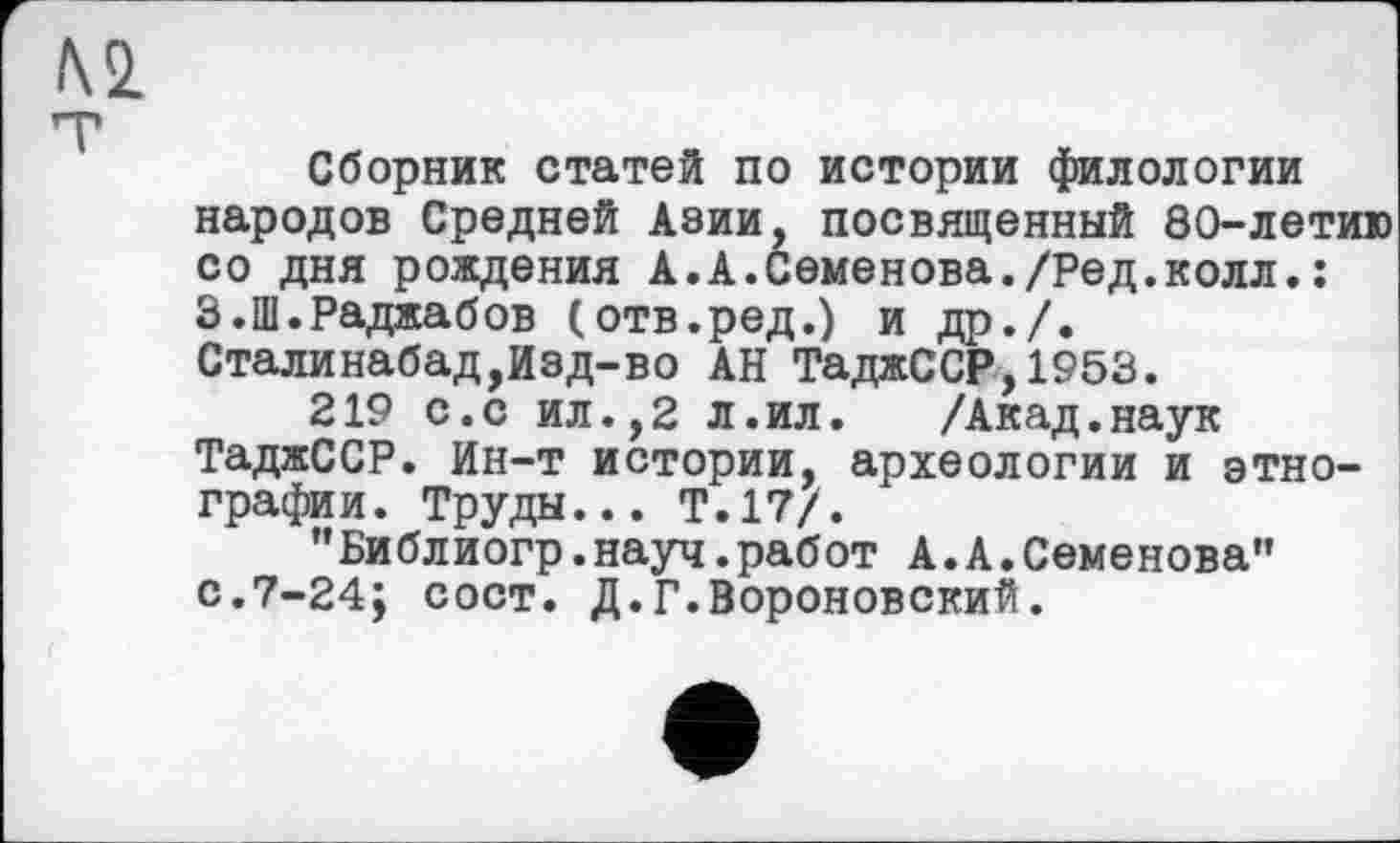 ﻿№
Сборник статей по истории филологии народов Средней Азии, посвященный 80-летию со дня рождения А.А.Семенова./Ред.колл.: З.Ш.Раджабов (отв.ред.) и др./. Сталинабад,Изд-во АН ТаджССР,1953.
219 с.с ил.,2 л.ил.	/Акад.наук
ТаджССР. Ин-т истории, археологии и этнографии. Труды... Т.17/.
"Библиогр.науч.работ А.А.Семенова” с.7-24; сост. Д.Г.Вороновский.